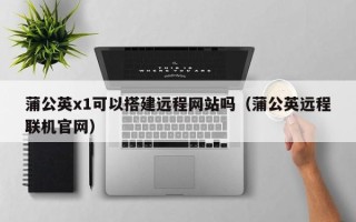 舞钢蒲公英x1可以搭建远程网站吗（蒲公英远程联机官网）